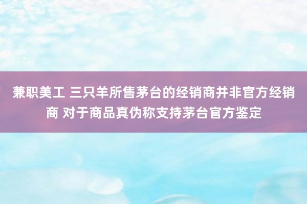 兼职美工 三只羊所售茅台的经销商并非官方经销商 对于商品真伪称支持茅台官方鉴定