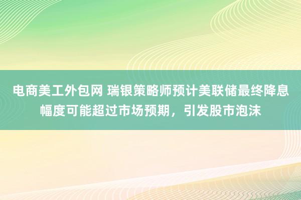 电商美工外包网 瑞银策略师预计美联储最终降息幅度可能超过市场预期，引发股市泡沫