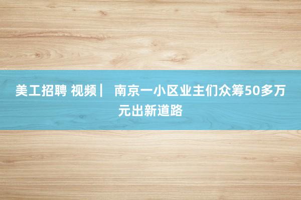 美工招聘 视频 ▏南京一小区业主们众筹50多万元出新道路