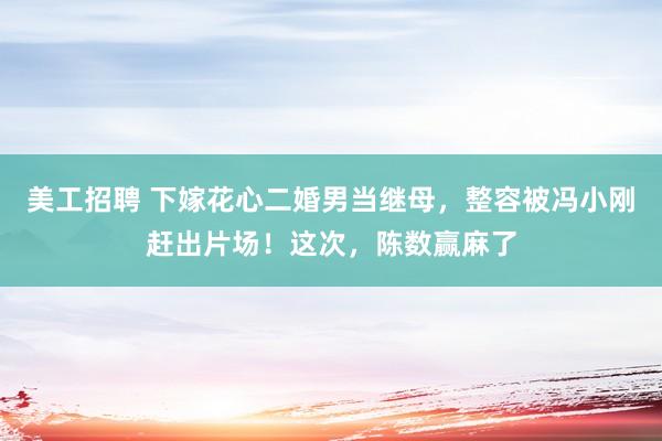 美工招聘 下嫁花心二婚男当继母，整容被冯小刚赶出片场！这次，陈数赢麻了