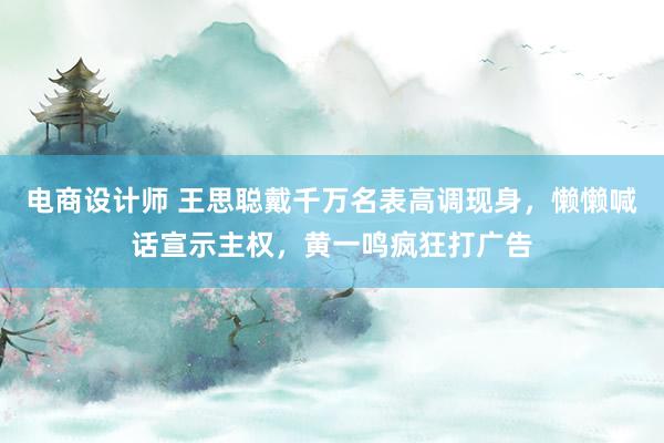 电商设计师 王思聪戴千万名表高调现身，懒懒喊话宣示主权，黄一鸣疯狂打广告